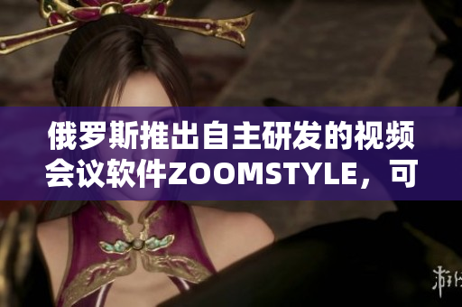 俄罗斯推出自主研发的视频会议软件ZOOMSTYLE，可替代ZOOM