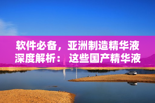 软件必备，亚洲制造精华液深度解析： 这些国产精华液值得你拥有！