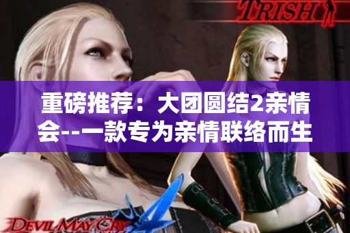 重磅推荐：大团圆结2亲情会--一款专为亲情联络而生的软件，免费阅读目录