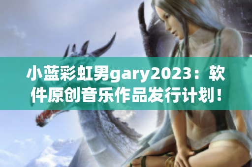 小蓝彩虹男gary2023：软件原创音乐作品发行计划！