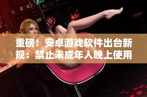 重磅！安卓游戏软件出台新规：禁止未成年人晚上使用，父母要收紧监管！