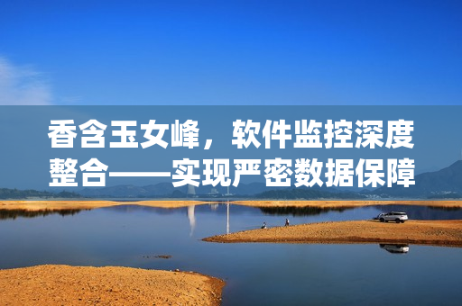 香含玉女峰，软件监控深度整合——实现严密数据保障与系统流畅运营