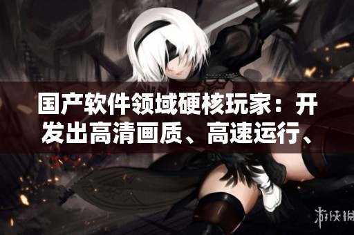 国产软件领域硬核玩家：开发出高清画质、高速运行、稳定可靠的新一代软件