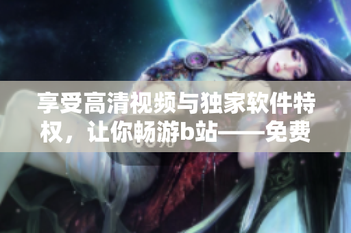 享受高清视频与独家软件特权，让你畅游b站——免费进入哔哩哔哩的优点