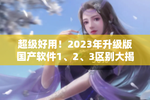 超级好用！2023年升级版国产软件1、2、3区别大揭秘!