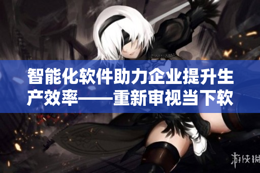智能化软件助力企业提升生产效率——重新审视当下软件发展趋势