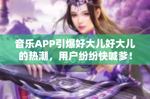 音乐APP引爆好大儿好大儿的热潮，用户纷纷快喊爹！