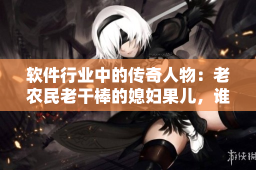 软件行业中的传奇人物：老农民老干棒的媳妇果儿，谁是她？