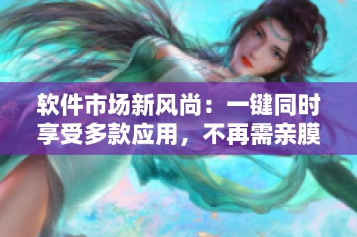 软件市场新风尚：一键同时享受多款应用，不再需亲膜试用