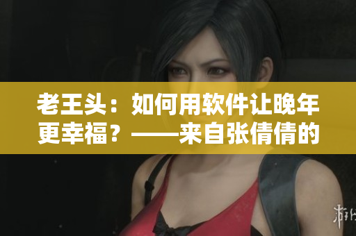 老王头：如何用软件让晚年更幸福？——来自张倩倩的思考