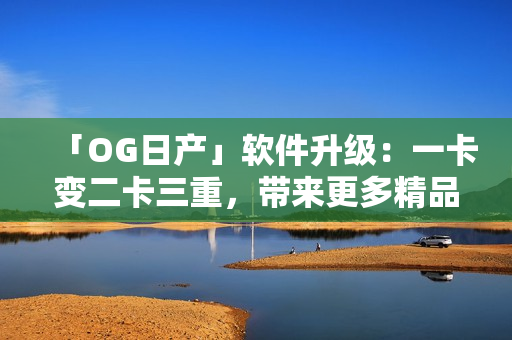 「OG日产」软件升级：一卡变二卡三重，带来更多精品服务！