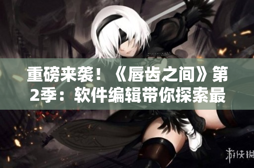 重磅来袭！《唇齿之间》第2季：软件编辑带你探索最新科技资讯！