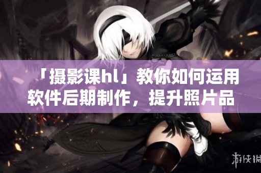 「摄影课hl」教你如何运用软件后期制作，提升照片品质