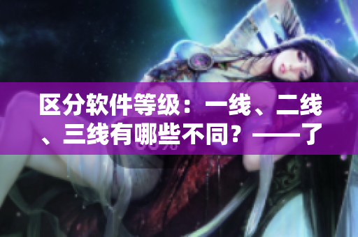 区分软件等级：一线、二线、三线有哪些不同？——了解软件市场的等级划分