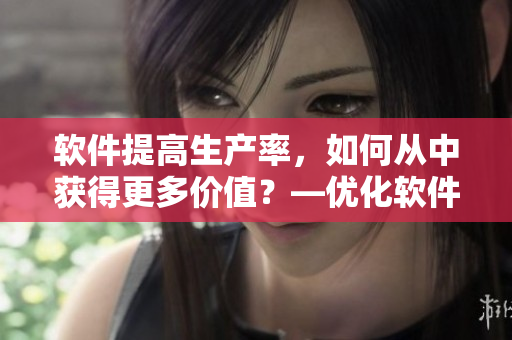 软件提高生产率，如何从中获得更多价值？—优化软件功能让工作更顺畅
