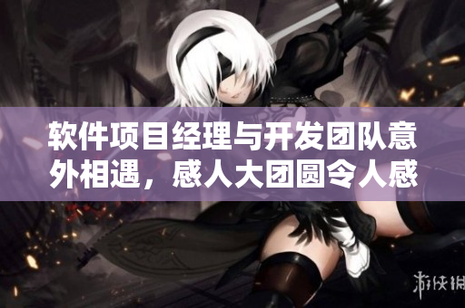 软件项目经理与开发团队意外相遇，感人大团圆令人感慨万千