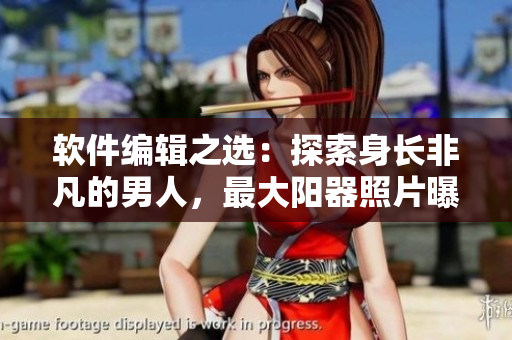 软件编辑之选：探索身长非凡的男人，最大阳器照片曝光！