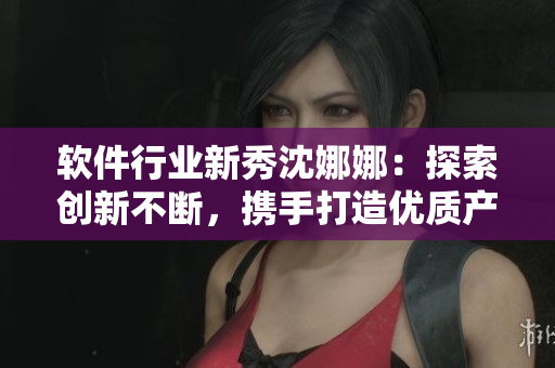 软件行业新秀沈娜娜：探索创新不断，携手打造优质产品
