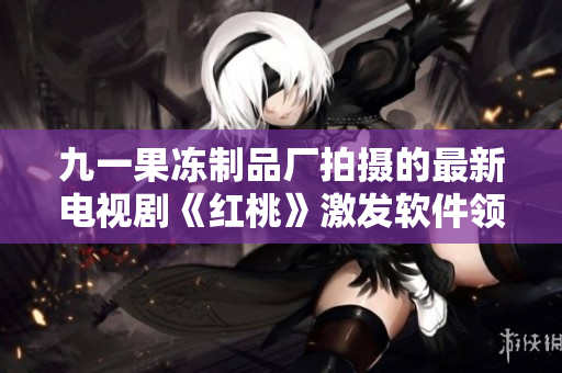九一果冻制品厂拍摄的最新电视剧《红桃》激发软件领域的创新思维