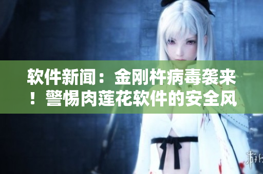 软件新闻：金刚杵病毒袭来！警惕肉莲花软件的安全风险！
