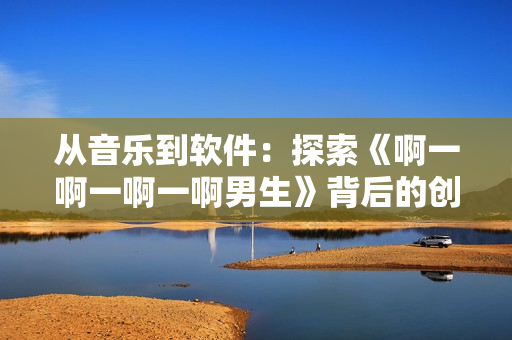从音乐到软件：探索《啊一啊一啊一啊男生》背后的创作理念与技术手段