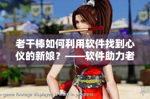 老干棒如何利用软件找到心仪的新娘？——软件助力老农民寻找真爱