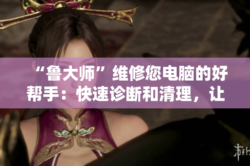“鲁大师”维修您电脑的好帮手：快速诊断和清理，让您的电脑像新的一样！