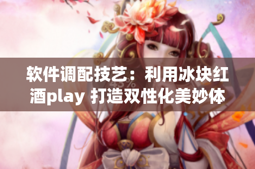 软件调配技艺：利用冰块红酒play 打造双性化美妙体验