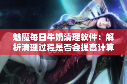魅魔每日牛奶清理软件：解析清理过程是否会提高计算机速度