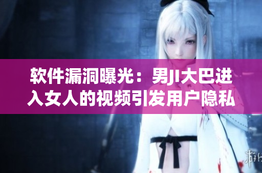 软件漏洞曝光：男JI大巴进入女人的视频引发用户隐私担忧