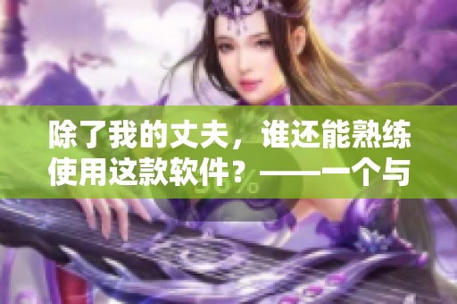 除了我的丈夫，谁还能熟练使用这款软件？——一个与软件使用相关的故事