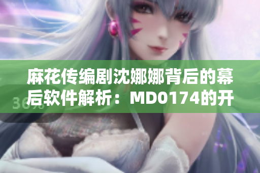 麻花传编剧沈娜娜背后的幕后软件解析：MD0174的开发历程及技术手法