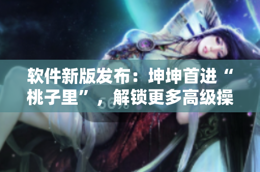 软件新版发布：坤坤首进“桃子里”，解锁更多高级操作！