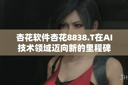 杏花软件杏花8838.T在AI技术领域迈向新的里程碑