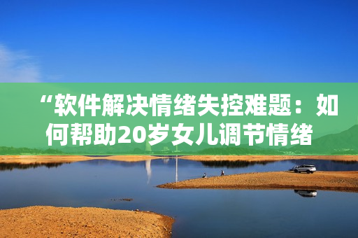 “软件解决情绪失控难题：如何帮助20岁女儿调节情绪？”