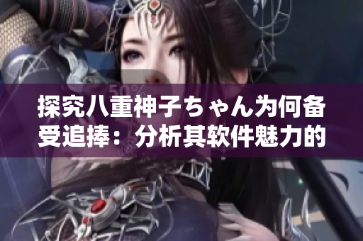探究八重神子ちゃん为何备受追捧：分析其软件魅力的原因