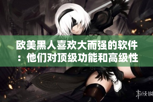 欧美黑人喜欢大而强的软件：他们对顶级功能和高级性能有着挑剔的眼光！