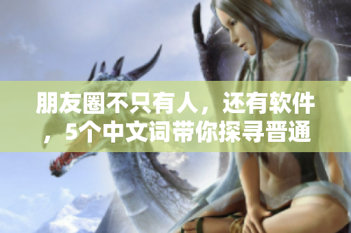朋友圈不只有人，还有软件，5个中文词带你探寻晋通话之旅！