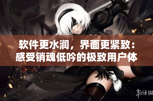软件更水润，界面更紧致：感受销魂低吟的极致用户体验