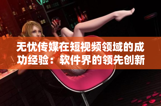 无忧传媒在短视频领域的成功经验：软件界的领先创新者