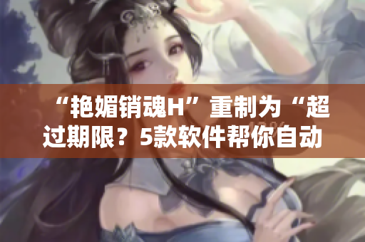 “艳媚销魂H”重制为“超过期限？5款软件帮你自动管理文件清除空间”