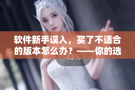 软件新手误入，买了不适合的版本怎么办？——你的选择问题解决方案！