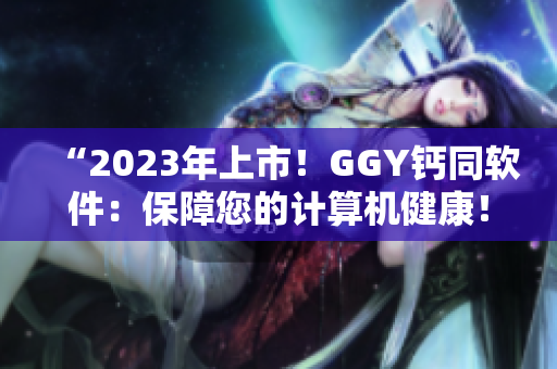 “2023年上市！GGY钙同软件：保障您的计算机健康！”