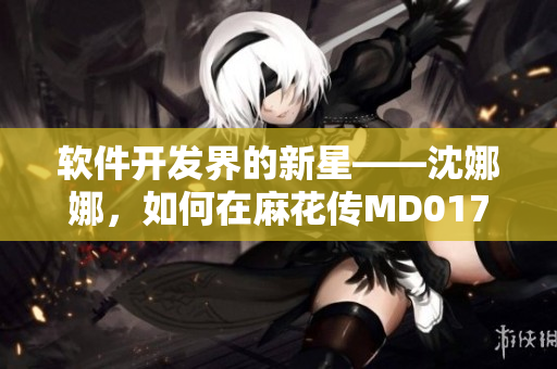 软件开发界的新星——沈娜娜，如何在麻花传MD0174中展现技艺？