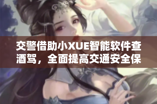 交警借助小XUE智能软件查酒驾，全面提高交通安全保障水平