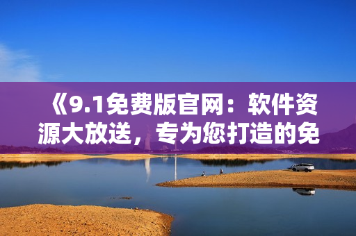 《9.1免费版官网：软件资源大放送，专为您打造的免费软件天堂！》