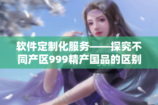 软件定制化服务——探究不同产区999精产国品的区别