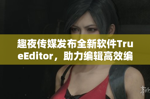 趣夜传媒发布全新软件TrueEditor，助力编辑高效编写文章