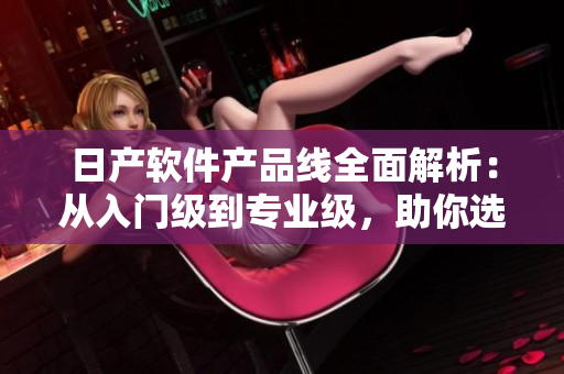 日产软件产品线全面解析：从入门级到专业级，助你选择最适合的软件！