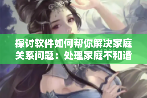 探讨软件如何帮你解决家庭关系问题：处理家庭不和谐的6个技巧